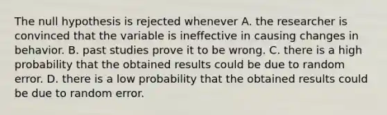 The null hypothesis is rejected whenever A. the researcher is convinced that the variable is ineffective in causing changes in behavior. B. past studies prove it to be wrong. C. there is a high probability that the obtained results could be due to random error. D. there is a low probability that the obtained results could be due to random error.