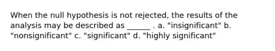 When the null hypothesis is not rejected, the results of the analysis may be described as ______ . a. "insignificant" b. "nonsignificant" c. "significant" d. "highly significant"