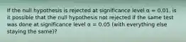 If the null hypothesis is rejected at significance level α = 0.01, is it possible that the null hypothesis not rejected if the same test was done at significance level α = 0.05 (with everything else staying the same)?