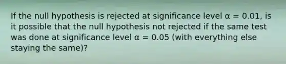 If the null hypothesis is rejected at significance level α = 0.01, is it possible that the null hypothesis not rejected if the same test was done at significance level α = 0.05 (with everything else staying the same)?