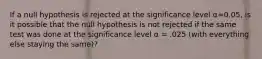 If a null hypothesis is rejected at the significance level α=0.05, is it possible that the null hypothesis is not rejected if the same test was done at the significance level α = .025 (with everything else staying the same)?