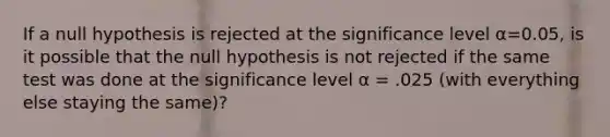 If a null hypothesis is rejected at the significance level α=0.05, is it possible that the null hypothesis is not rejected if the same test was done at the significance level α = .025 (with everything else staying the same)?