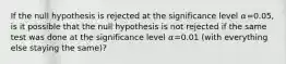 If the null hypothesis is rejected at the significance level 𝛼=0.05, is it possible that the null hypothesis is not rejected if the same test was done at the significance level 𝛼=0.01 (with everything else staying the same)?