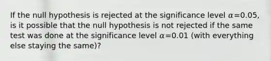 If the null hypothesis is rejected at the significance level 𝛼=0.05, is it possible that the null hypothesis is not rejected if the same test was done at the significance level 𝛼=0.01 (with everything else staying the same)?