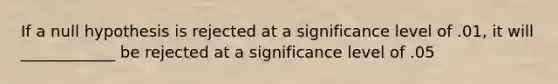 If a null hypothesis is rejected at a significance level of .01, it will ____________ be rejected at a significance level of .05