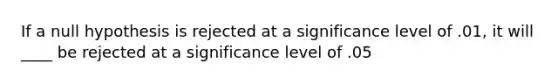 If a null hypothesis is rejected at a significance level of .01, it will ____ be rejected at a significance level of .05