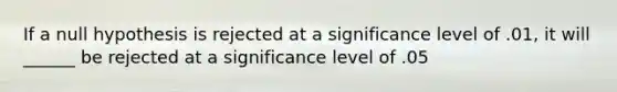 If a null hypothesis is rejected at a significance level of .01, it will ______ be rejected at a significance level of .05