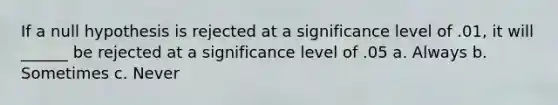 If a null hypothesis is rejected at a significance level of .01, it will ______ be rejected at a significance level of .05 a. Always b. Sometimes c. Never