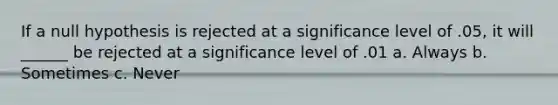 If a null hypothesis is rejected at a significance level of .05, it will ______ be rejected at a significance level of .01 a. Always b. Sometimes c. Never