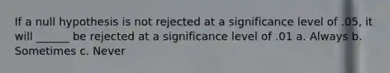 If a null hypothesis is not rejected at a significance level of .05, it will ______ be rejected at a significance level of .01 a. Always b. Sometimes c. Never