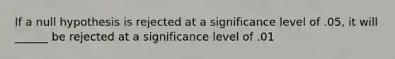 If a null hypothesis is rejected at a significance level of .05, it will ______ be rejected at a significance level of .01