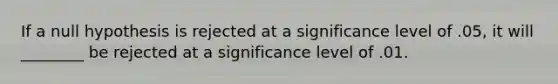 If a null hypothesis is rejected at a significance level of .05, it will ________ be rejected at a significance level of .01.