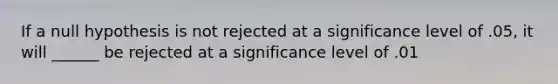 If a null hypothesis is not rejected at a significance level of .05, it will ______ be rejected at a significance level of .01