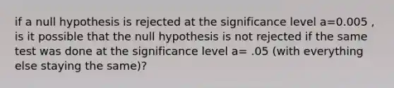 if a null hypothesis is rejected at the significance level a=0.005 , is it possible that the null hypothesis is not rejected if the same test was done at the significance level a= .05 (with everything else staying the same)?