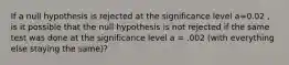 If a null hypothesis is rejected at the significance level a=0.02 , is it possible that the null hypothesis is not rejected if the same test was done at the significance level a = .002 (with everything else staying the same)?