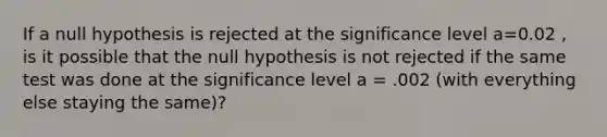 If a null hypothesis is rejected at the significance level a=0.02 , is it possible that the null hypothesis is not rejected if the same test was done at the significance level a = .002 (with everything else staying the same)?