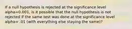 If a null hypothesis is rejected at the significance level alpha=0.001, is it possible that the null hypothesis is not rejected if the same test was done at the significance level alpha= .01 (with everything else staying the same)?