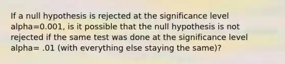 If a null hypothesis is rejected at the significance level alpha=0.001, is it possible that the null hypothesis is not rejected if the same test was done at the significance level alpha= .01 (with everything else staying the same)?