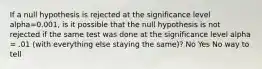 If a null hypothesis is rejected at the significance level alpha=0.001, is it possible that the null hypothesis is not rejected if the same test was done at the significance level alpha = .01 (with everything else staying the same)? No Yes No way to tell