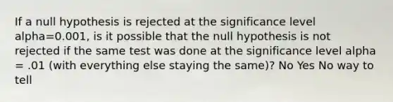 If a null hypothesis is rejected at the significance level alpha=0.001, is it possible that the null hypothesis is not rejected if the same test was done at the significance level alpha = .01 (with everything else staying the same)? No Yes No way to tell