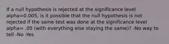 If a null hypothesis is rejected at the significance level alpha=0.005, is it possible that the null hypothesis is not rejected if the same test was done at the significance level alpha= .05 (with everything else staying the same)? -No way to tell -No -Yes