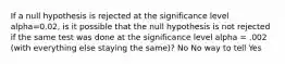 If a null hypothesis is rejected at the significance level alpha=0.02, is it possible that the null hypothesis is not rejected if the same test was done at the significance level alpha = .002 (with everything else staying the same)? No No way to tell Yes