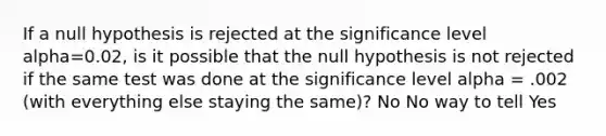 If a null hypothesis is rejected at the significance level alpha=0.02, is it possible that the null hypothesis is not rejected if the same test was done at the significance level alpha = .002 (with everything else staying the same)? No No way to tell Yes