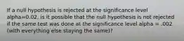 If a null hypothesis is rejected at the significance level alpha=0.02, is it possible that the null hypothesis is not rejected if the same test was done at the significance level alpha = .002 (with everything else staying the same)?