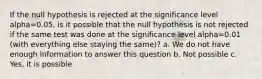 If the null hypothesis is rejected at the significance level alpha=0.05, is it possible that the null hypothesis is not rejected if the same test was done at the significance level alpha=0.01 (with everything else staying the same)? a. We do not have enough information to answer this question b. Not possible c. Yes, it is possible