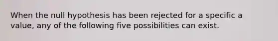 When the null hypothesis has been rejected for a specific a value, any of the following five possibilities can exist.