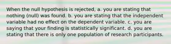 When the null hypothesis is rejected, a. you are stating that nothing (null) was found. b. you are stating that the independent variable had no effect on the dependent variable. c. you are saying that your finding is statistically significant. d. you are stating that there is only one population of research participants.