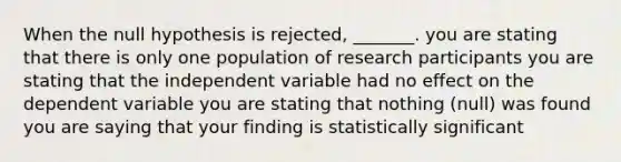 When the null hypothesis is rejected, _______. you are stating that there is only one population of research participants you are stating that the independent variable had no effect on the dependent variable you are stating that nothing (null) was found you are saying that your finding is statistically significant