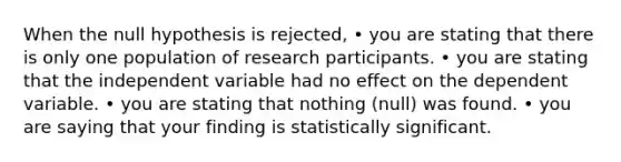 When the null hypothesis is rejected, • you are stating that there is only one population of research participants. • you are stating that the independent variable had no effect on the dependent variable. • you are stating that nothing (null) was found. • you are saying that your finding is statistically significant.