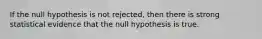 If the null hypothesis is not rejected, then there is strong statistical evidence that the null hypothesis is true.