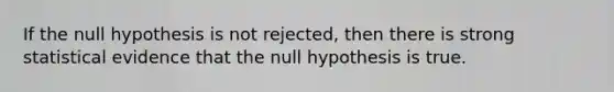 If the null hypothesis is not rejected, then there is strong statistical evidence that the null hypothesis is true.