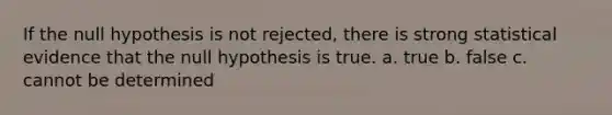 If the null hypothesis is not rejected, there is strong statistical evidence that the null hypothesis is true. a. true b. false c. cannot be determined