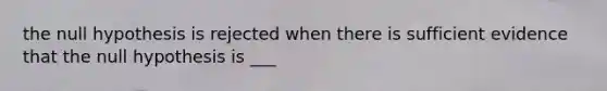 the null hypothesis is rejected when there is sufficient evidence that the null hypothesis is ___