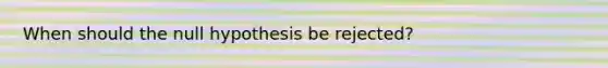 When should the null hypothesis be rejected?