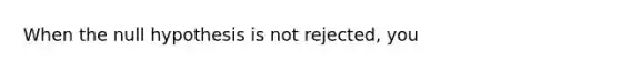 When the null hypothesis is not rejected, you