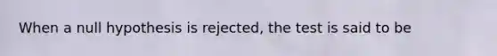 When a null hypothesis is rejected, the test is said to be