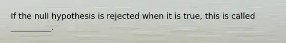 If the null hypothesis is rejected when it is true, this is called __________.