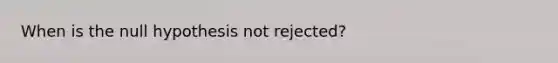 When is the null hypothesis not rejected?