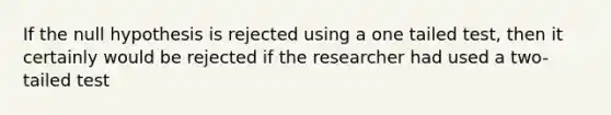 If the null hypothesis is rejected using a one tailed test, then it certainly would be rejected if the researcher had used a two- tailed test