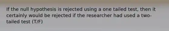 If the null hypothesis is rejected using a one tailed test, then it certainly would be rejected if the researcher had used a two-tailed test (T/F)