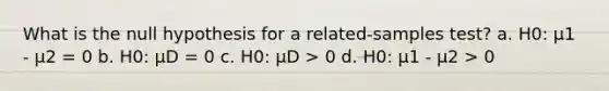 What is the null hypothesis for a related-samples test? a. H0: μ1 - μ2 = 0 b. H0: μD = 0 c. H0: μD > 0 d. H0: μ1 - μ2 > 0