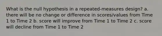 What is the null hypothesis in a repeated-measures design? a. there will be no change or difference in scores/values from Time 1 to Time 2 b. score will improve from Time 1 to Time 2 c. score will decline from Time 1 to Time 2