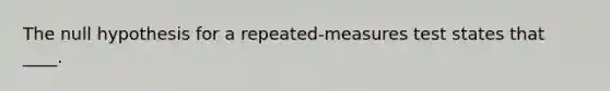 The null hypothesis for a repeated-measures test states that ____.​