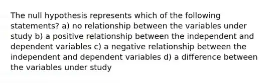 The null hypothesis represents which of the following statements? a) no relationship between the variables under study b) a positive relationship between the independent and dependent variables c) a negative relationship between the independent and dependent variables d) a difference between the variables under study