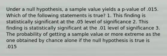 Under a null hypothesis, a sample value yields a p-value of .015. Which of the following statements is true? 1. This finding is statistically significant at the .05 level of significance 2. This finding is statistically significant at the .01 level of significance 3. The probability of getting a sample value or more extreme as the one obtained by chance alone if the null hypothesis is true is .015