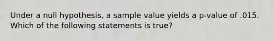 Under a null hypothesis, a sample value yields a p-value of .015. Which of the following statements is true?